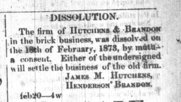 Hutchens_Brandon-Disollution After freedom, Henderson Brandon formed a business with a prominent white businessman, James M. Hutchens. Henderson Brandon and James Hutchens formally dissolved their business in 1873. The Hutchens founded a successful construction company, the Hutchens Company, which still operates today. The Brandon and Hutchens families remained close.